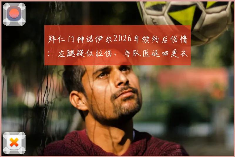 拜仁门神诺伊尔2026年续约后伤情：左腿疑似拉伤，与队医返回更衣室全程解析