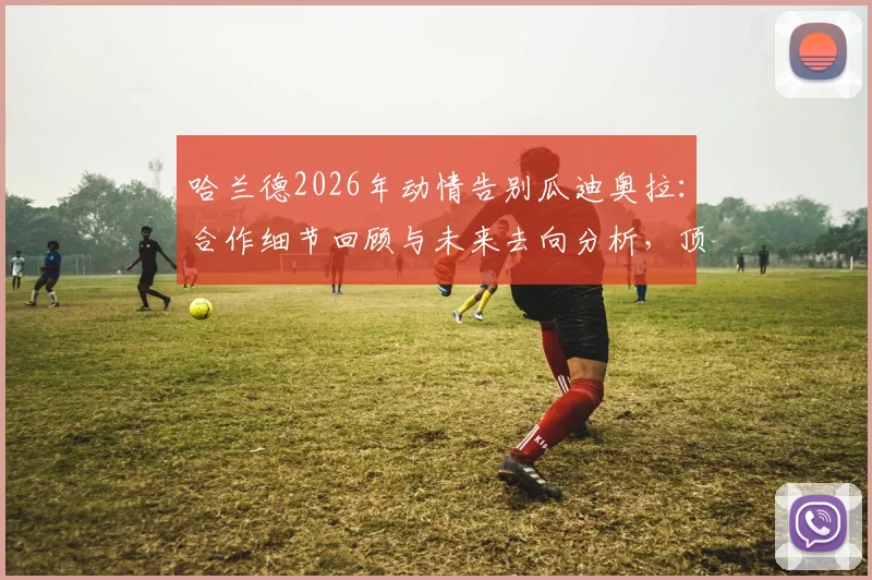 哈兰德2026年动情告别瓜迪奥拉：合作细节回顾与未来去向分析，顶级球员如何选择教练