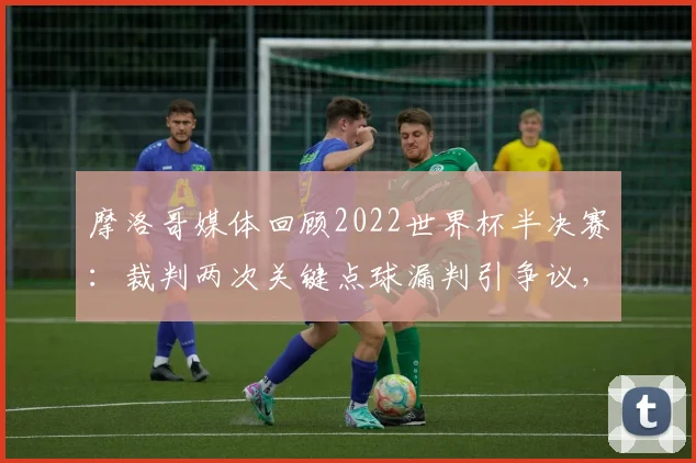 摩洛哥媒体回顾2022世界杯半决赛：裁判两次关键点球漏判引争议，球迷呼吁2026赛事公平