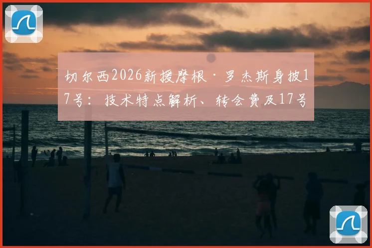 切尔西2026新援摩根·罗杰斯身披17号:技术特点解析、转会费及17号传奇球衣历史回顾