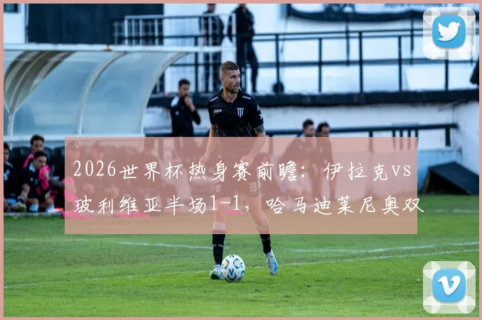 2026世界杯热身赛前瞻：伊拉克vs玻利维亚半场1-1，哈马迪莱尼奥双双破门，分析两队晋级前景与战术短板