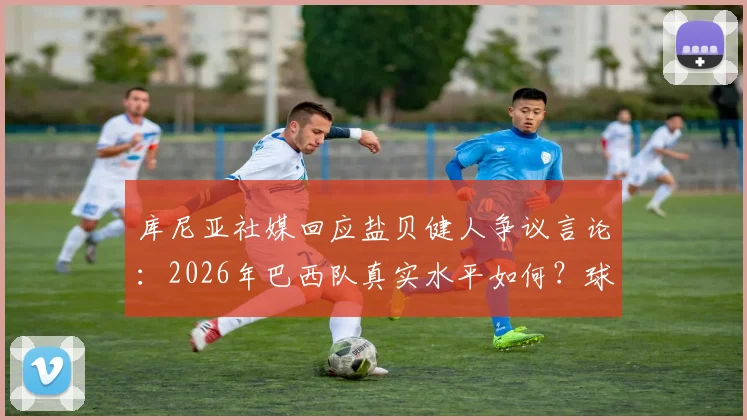 库尼亚社媒回应盐贝健人争议言论：2026年巴西队真实水平如何？球迷必看分析