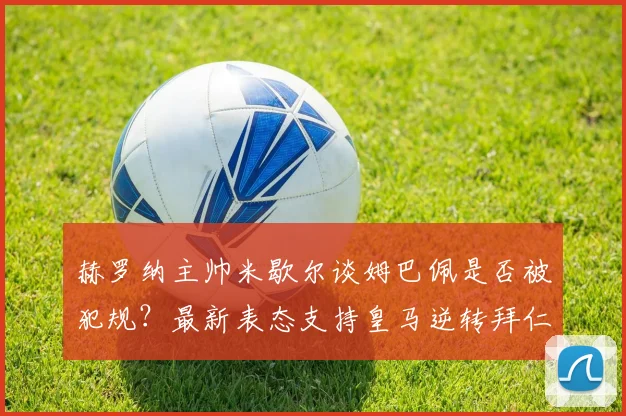 赫罗纳主帅米歇尔谈姆巴佩是否被犯规?最新表态支持皇马逆转拜仁引发热议