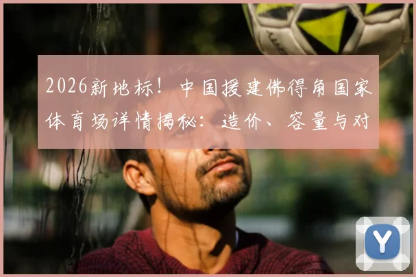 2026新地标！中国援建佛得角国家体育场详情揭秘：造价、容量与对非洲足球的深远影响