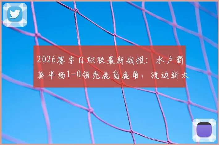 2026赛季日职联最新战报：水户蜀葵半场1-0领先鹿岛鹿角，渡边新太关键进球！附两队交锋记录与阵容解读