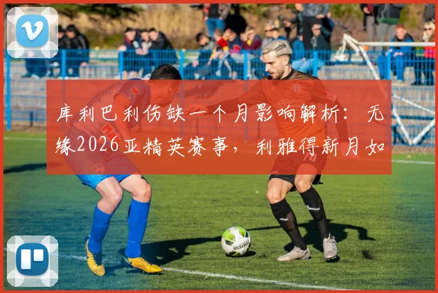 库利巴利伤缺一个月影响解析：无缘2026亚精英赛事，利雅得新月如何应对阵容缺口