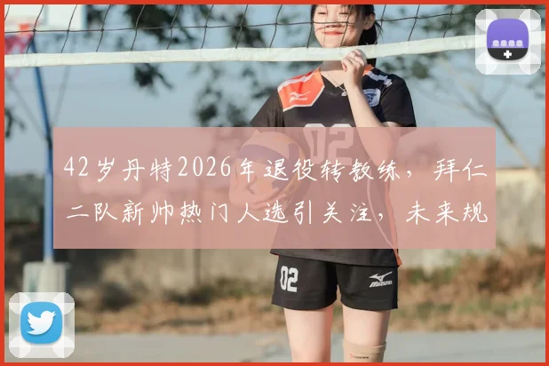 42岁丹特2026年退役转教练,拜仁二队新帅热门人选引关注,未来规划详解