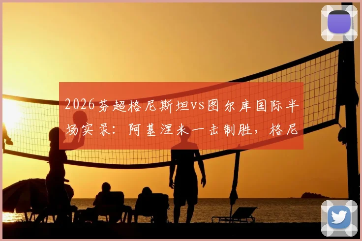 2026芬超格尼斯坦vs图尔库国际半场实录：阿基涅米一击制胜，格尼斯坦1-0领先，战术打法深度复盘