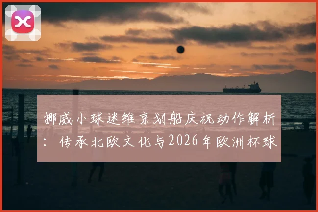 挪威小球迷维京划船庆祝动作解析：传承北欧文化与2026年欧洲杯球迷观赛指南，附亲子足球兴趣培养方法
