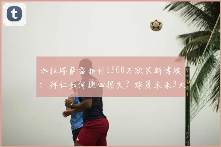 加拉塔萨雷拒付1500万欧买断博埃:拜仁如何挽回损失?球员未来3大去向解析