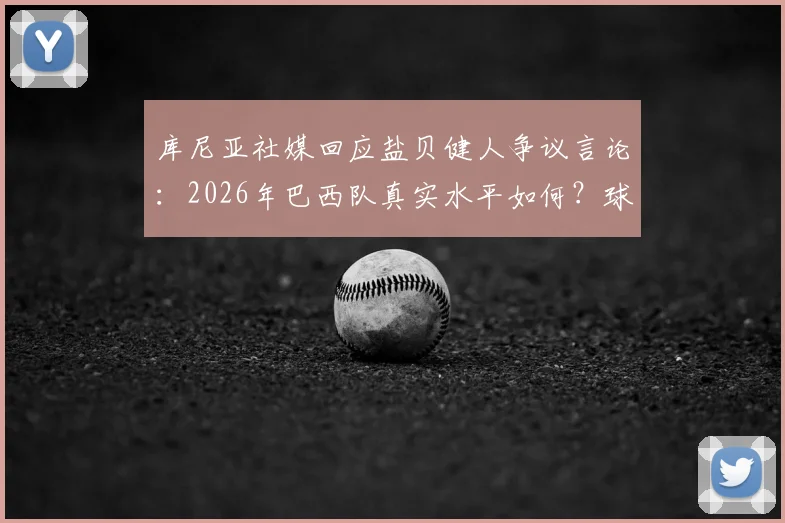 库尼亚社媒回应盐贝健人争议言论：2026年巴西队真实水平如何？球迷必看分析