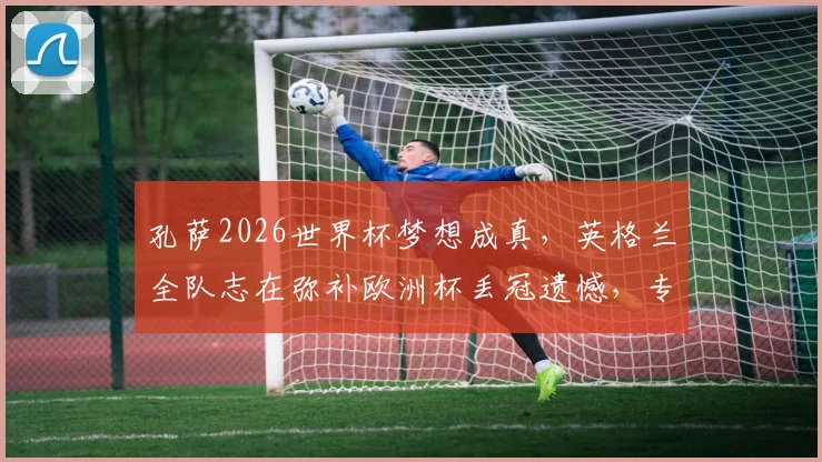 孔萨2026世界杯梦想成真，英格兰全队志在弥补欧洲杯丢冠遗憾，专访透露心路历程