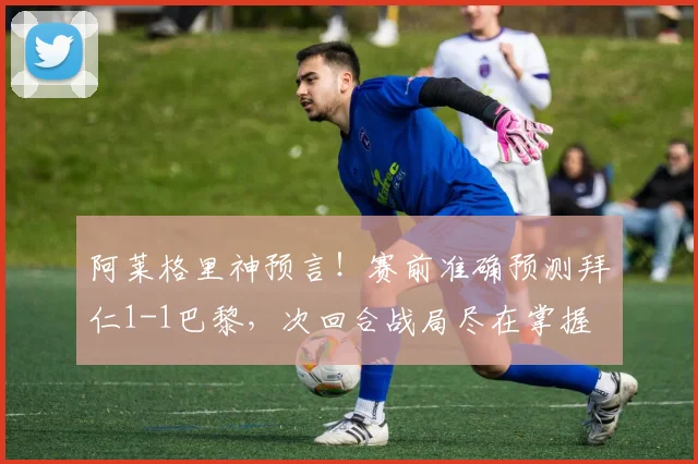 阿莱格里神预言!赛前准确预测拜仁1-1巴黎,次回合战局尽在掌握