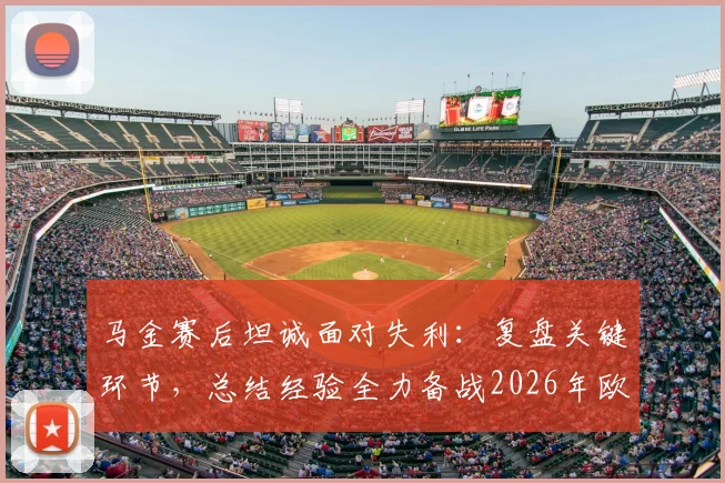 马金赛后坦诚面对失利:复盘关键环节,总结经验全力备战2026年欧冠决赛