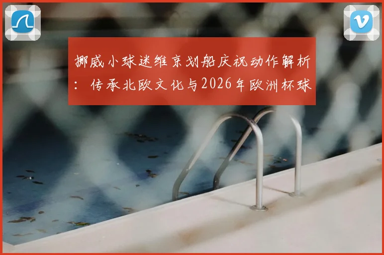挪威小球迷维京划船庆祝动作解析：传承北欧文化与2026年欧洲杯球迷观赛指南，附亲子足球兴趣培养方法