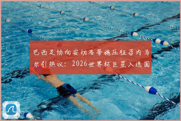 巴西足协向安切洛蒂施压征召内马尔引热议：2026世界杯巨星入选国家队分析