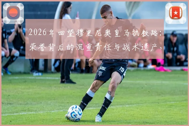 2026年回望穆里尼奥皇马执教路:荣誉背后的沉重责任与战术遗产,附皇马历任教练对比解析