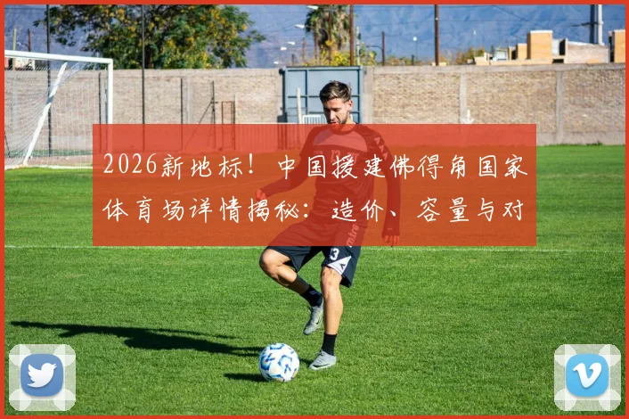 2026新地标!中国援建佛得角国家体育场详情揭秘:造价、容量与对非洲足球的深远影响