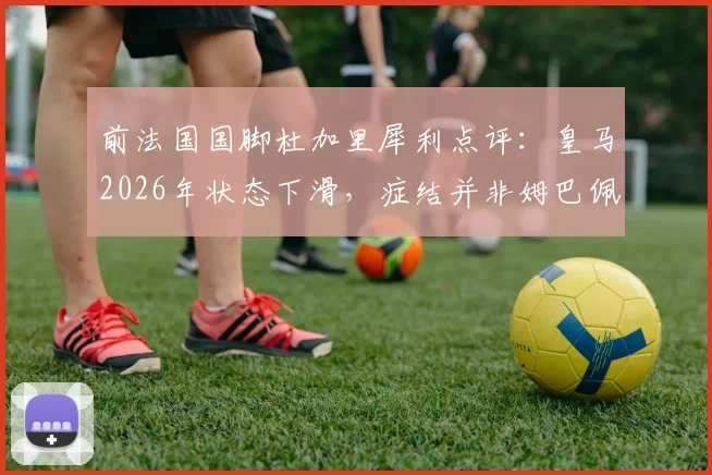 前法国国脚杜加里犀利点评：皇马2026年状态下滑，症结并非姆巴佩，三点解析球队真实困境