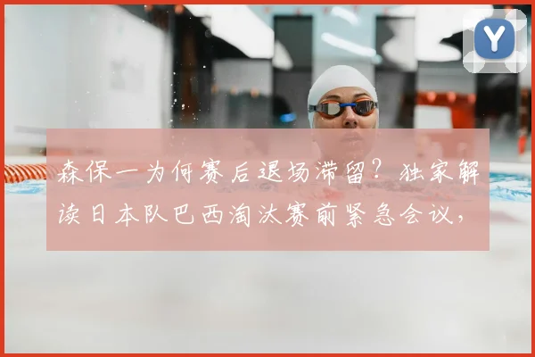 森保一为何赛后退场滞留？独家解读日本队巴西淘汰赛前紧急会议，战术复盘全解析