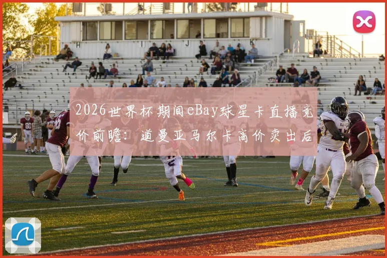2026世界杯期间eBay球星卡直播竞价前瞻：道曼亚马尔卡高价卖出后，这些捡漏技巧与真伪辨别指南