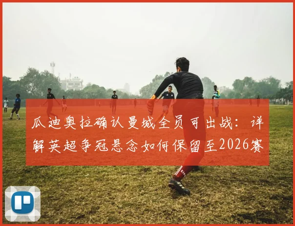 瓜迪奥拉确认曼城全员可出战：详解英超争冠悬念如何保留至2026赛季末轮