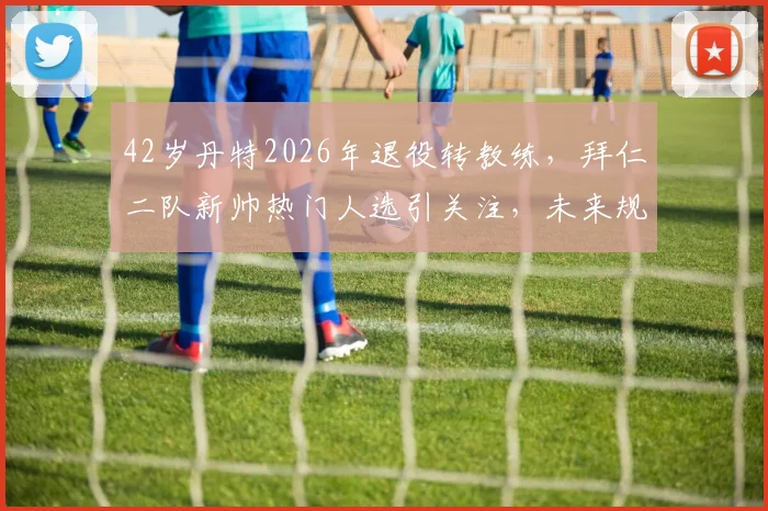 42岁丹特2026年退役转教练，拜仁二队新帅热门人选引关注，未来规划详解