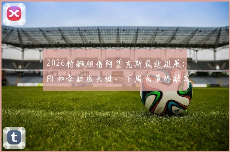 2026特狮租借阿贾克斯最新进展:附加条款成关键,下周或最终敲定转会