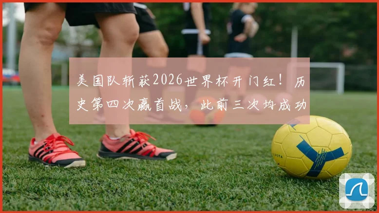 美国队斩获2026世界杯开门红！历史第四次赢首战，此前三次均成功突围，本届晋级前景深度分析