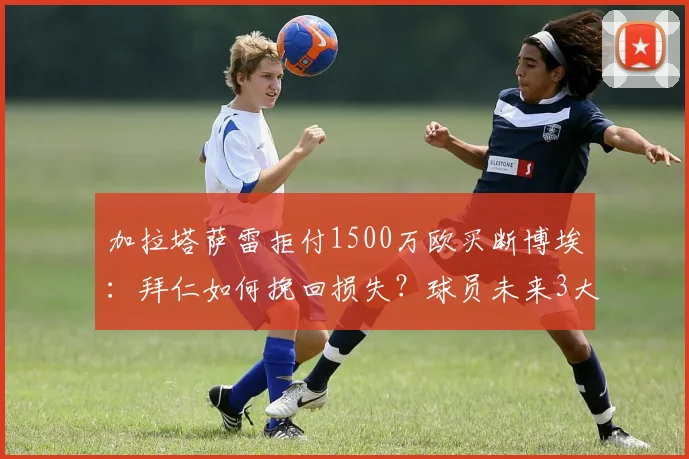 加拉塔萨雷拒付1500万欧买断博埃：拜仁如何挽回损失？球员未来3大去向解析