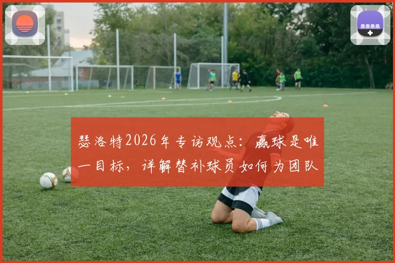 瑟洛特2026年专访观点:赢球是唯一目标,详解替补球员如何为团队胜利做出关键贡献