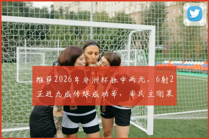 维萨2026年非洲杯独中两元，6射2正近九成传球成功率，率民主刚果队强势晋级