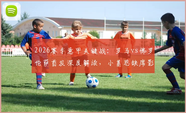 2026赛季意甲关键战:罗马vs佛罗伦萨首发深度解读,小基恩缺席影响几何,马伦、苏莱能否扛起大旗