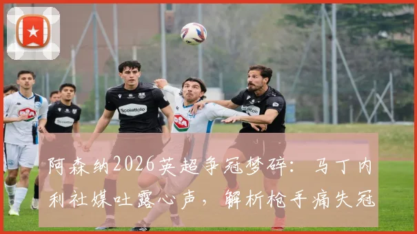 阿森纳2026英超争冠梦碎:马丁内利社媒吐露心声,解析枪手痛失冠军后的球员与球迷生态