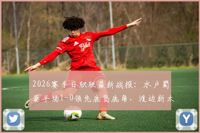 2026赛季日职联最新战报：水户蜀葵半场1-0领先鹿岛鹿角，渡边新太关键进球！附两队交锋记录与阵容解读
