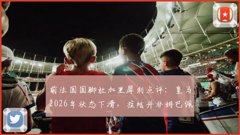 前法国国脚杜加里犀利点评:皇马2026年状态下滑,症结并非姆巴佩,三点解析球队真实困境