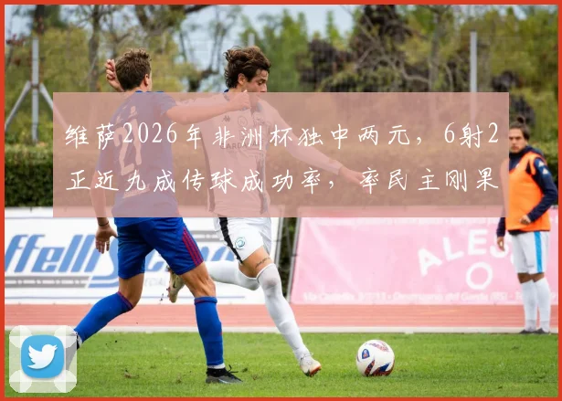 维萨2026年非洲杯独中两元，6射2正近九成传球成功率，率民主刚果队强势晋级