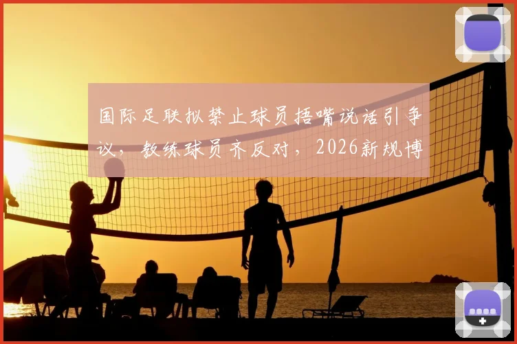 国际足联拟禁止球员捂嘴说话引争议，教练球员齐反对，2026新规博弈再起