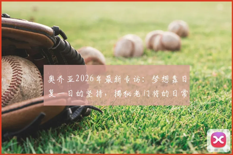 奥乔亚2026年最新专访:梦想靠日复一日的坚持,揭秘老门将的日常训练与生涯规划