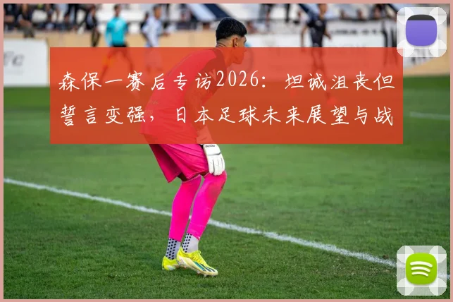 森保一赛后专访2026：坦诚沮丧但誓言变强，日本足球未来展望与战术反思
