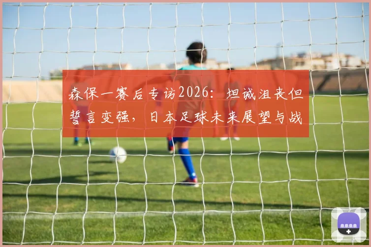 森保一赛后专访2026：坦诚沮丧但誓言变强，日本足球未来展望与战术反思