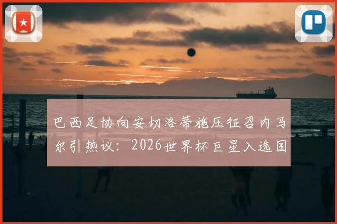 巴西足协向安切洛蒂施压征召内马尔引热议:2026世界杯巨星入选国家队分析