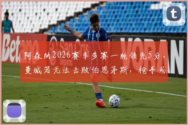阿森纳2026赛季多赛一轮领先5分，曼城若无法击败伯恩茅斯，枪手或提前夺冠？