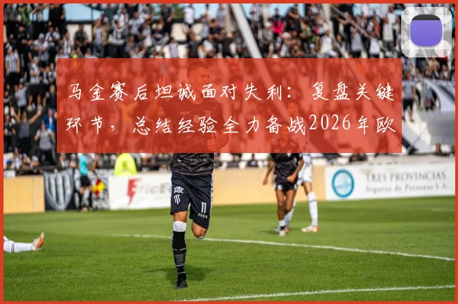 马金赛后坦诚面对失利：复盘关键环节，总结经验全力备战2026年欧冠决赛