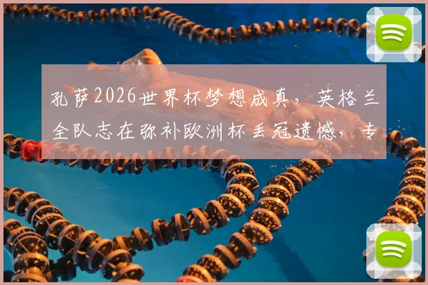 孔萨2026世界杯梦想成真，英格兰全队志在弥补欧洲杯丢冠遗憾，专访透露心路历程