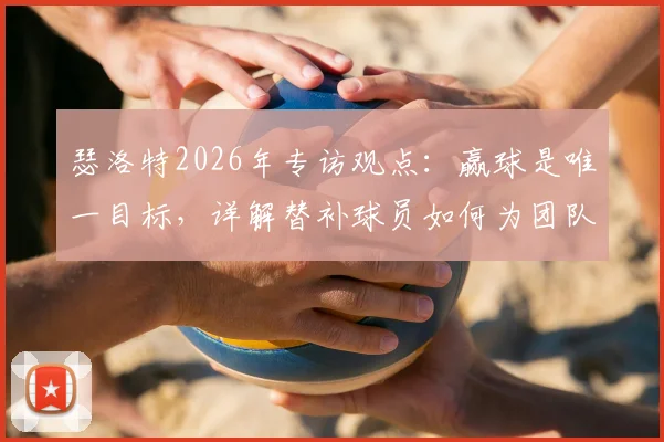 瑟洛特2026年专访观点：赢球是唯一目标，详解替补球员如何为团队胜利做出关键贡献