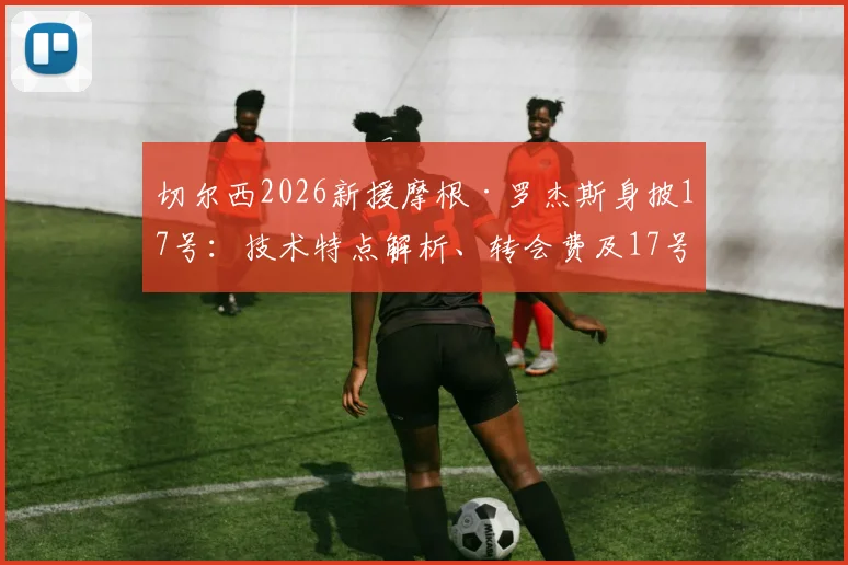 切尔西2026新援摩根·罗杰斯身披17号：技术特点解析、转会费及17号传奇球衣历史回顾