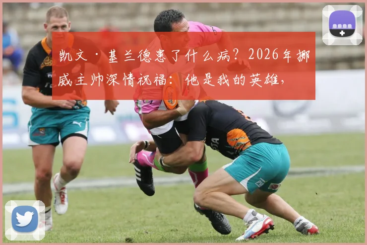 凯文·基兰德患了什么病？2026年挪威主帅深情祝福：他是我的英雄，愿他安好继续抗争