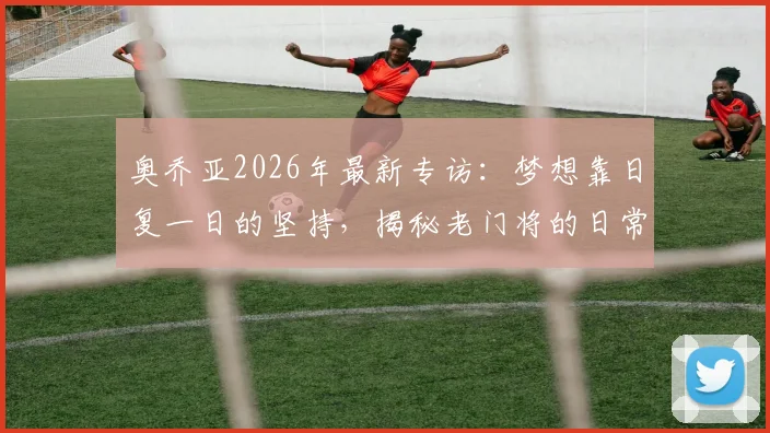 奥乔亚2026年最新专访：梦想靠日复一日的坚持，揭秘老门将的日常训练与生涯规划