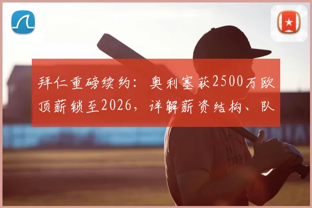 拜仁重磅续约:奥利塞获2500万欧顶薪锁至2026,详解薪资结构、队内定位及对球队未来规划影响